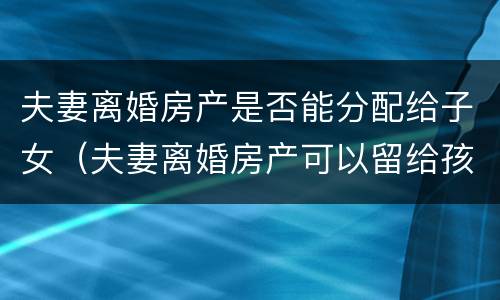 夫妻离婚房产是否能分配给子女（夫妻离婚房产可以留给孩子吗）