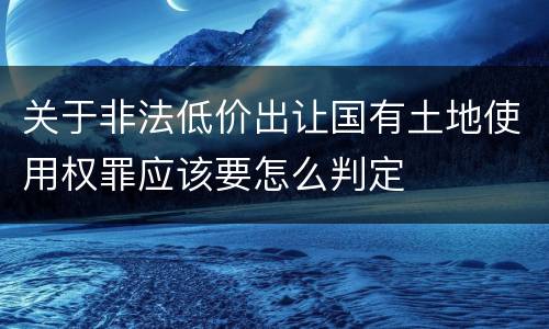 关于非法低价出让国有土地使用权罪应该要怎么判定