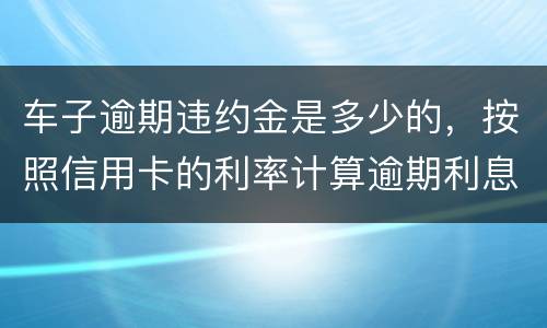 车子逾期违约金是多少的，按照信用卡的利率计算逾期利息吗