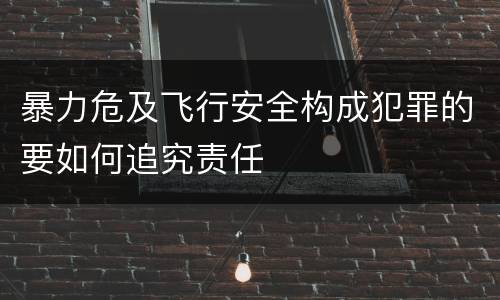 暴力危及飞行安全构成犯罪的要如何追究责任