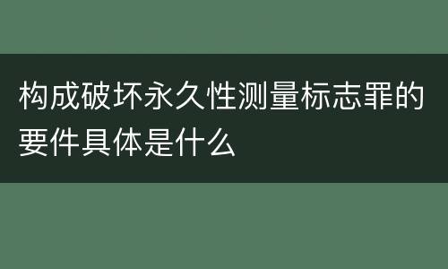 构成破坏永久性测量标志罪的要件具体是什么