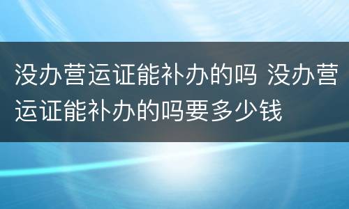 没办营运证能补办的吗 没办营运证能补办的吗要多少钱