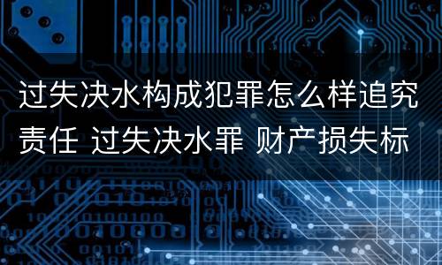 过失决水构成犯罪怎么样追究责任 过失决水罪 财产损失标准