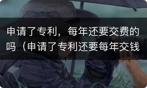 申请了专利，每年还要交费的吗（申请了专利还要每年交钱吗）