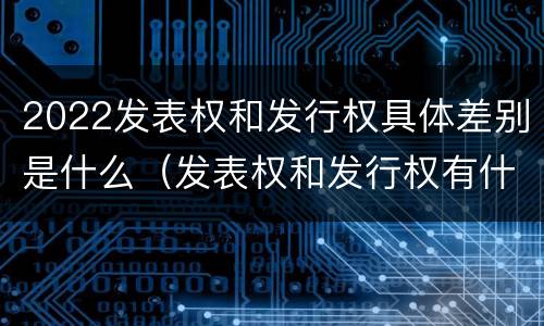 2022发表权和发行权具体差别是什么（发表权和发行权有什么区别）