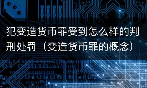 犯变造货币罪受到怎么样的判刑处罚（变造货币罪的概念）