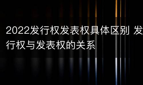 2022发行权发表权具体区别 发行权与发表权的关系