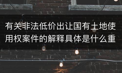 有关非法低价出让国有土地使用权案件的解释具体是什么重要规定