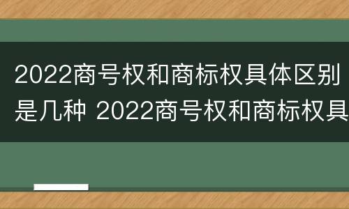 2022商号权和商标权具体区别是几种 2022商号权和商标权具体区别是几种