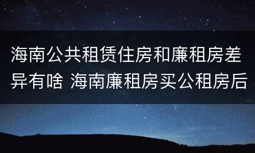 海南公共租赁住房和廉租房差异有啥 海南廉租房买公租房后悔了