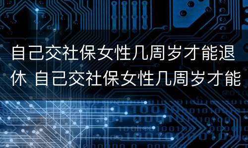 自己交社保女性几周岁才能退休 自己交社保女性几周岁才能退休呢