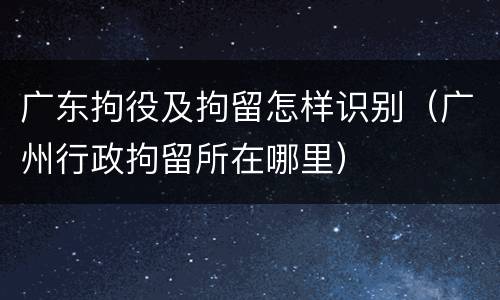 广东拘役及拘留怎样识别（广州行政拘留所在哪里）