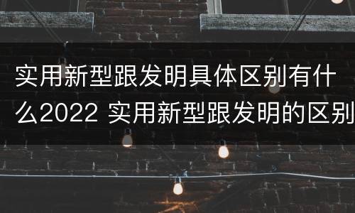 实用新型跟发明具体区别有什么2022 实用新型跟发明的区别