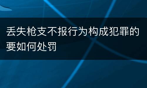 丢失枪支不报行为构成犯罪的要如何处罚