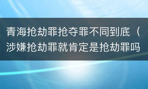 青海抢劫罪抢夺罪不同到底（涉嫌抢劫罪就肯定是抢劫罪吗）