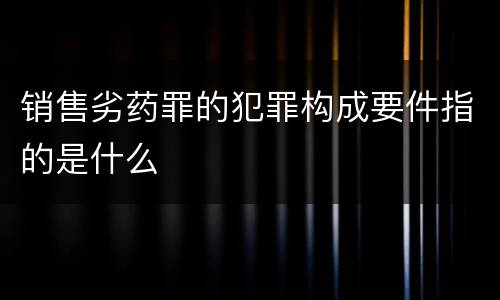 销售劣药罪的犯罪构成要件指的是什么