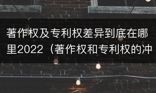 著作权及专利权差异到底在哪里2022（著作权和专利权的冲突）