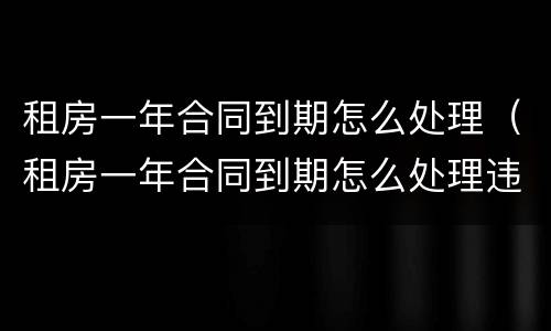 租房一年合同到期怎么处理（租房一年合同到期怎么处理违约）