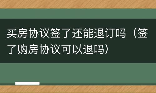 买房协议签了还能退订吗（签了购房协议可以退吗）