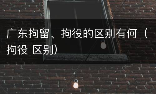 广东拘留、拘役的区别有何（拘役 区别）