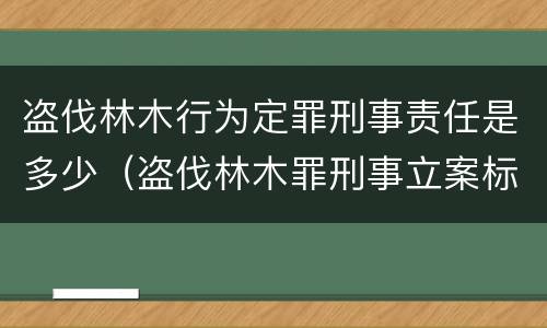 盗伐林木行为定罪刑事责任是多少（盗伐林木罪刑事立案标准）