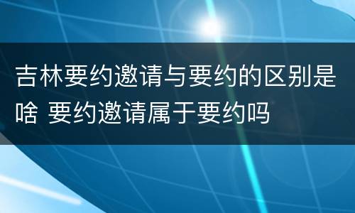 吉林要约邀请与要约的区别是啥 要约邀请属于要约吗