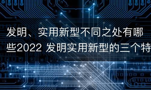 发明、实用新型不同之处有哪些2022 发明实用新型的三个特点