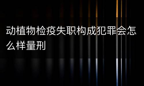 动植物检疫失职构成犯罪会怎么样量刑