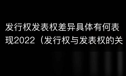 发行权发表权差异具体有何表现2022（发行权与发表权的关系）