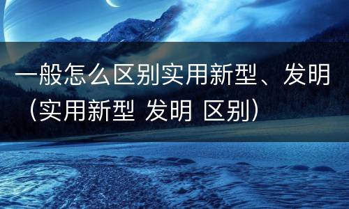 一般怎么区别实用新型、发明（实用新型 发明 区别）