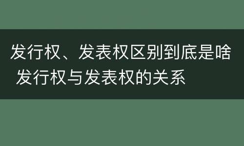 发行权、发表权区别到底是啥 发行权与发表权的关系