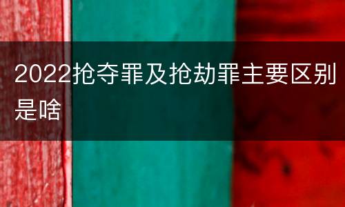 2022抢夺罪及抢劫罪主要区别是啥