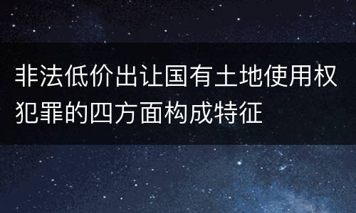 非法低价出让国有土地使用权犯罪的四方面构成特征