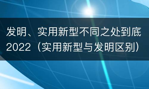 发明、实用新型不同之处到底2022（实用新型与发明区别）