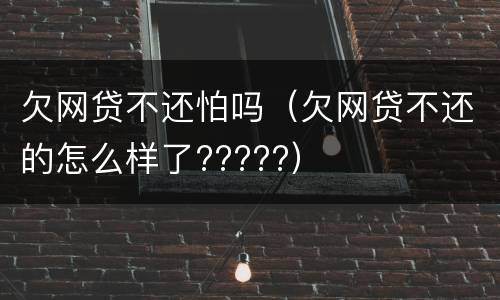 欠网贷不还怕吗（欠网贷不还的怎么样了?????）