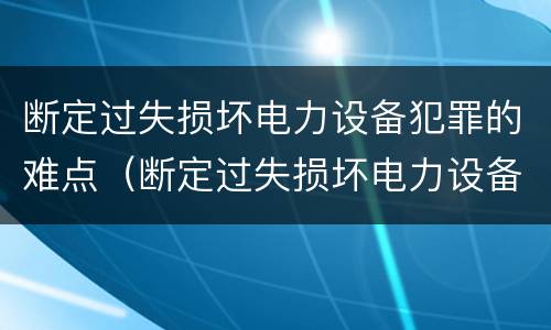 断定过失损坏电力设备犯罪的难点（断定过失损坏电力设备犯罪的难点有哪些）