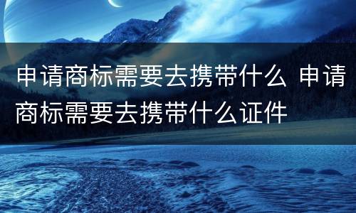 申请商标需要去携带什么 申请商标需要去携带什么证件