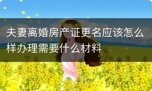 夫妻离婚房产证更名应该怎么样办理需要什么材料