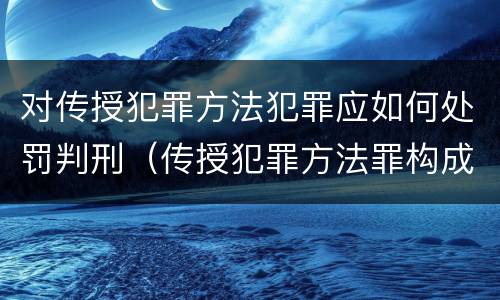 对传授犯罪方法犯罪应如何处罚判刑（传授犯罪方法罪构成要件）