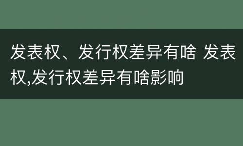 发表权、发行权差异有啥 发表权,发行权差异有啥影响