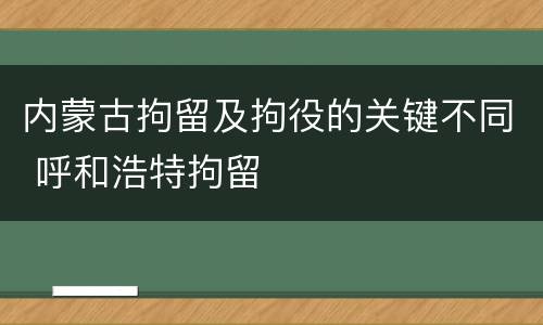 内蒙古拘留及拘役的关键不同 呼和浩特拘留