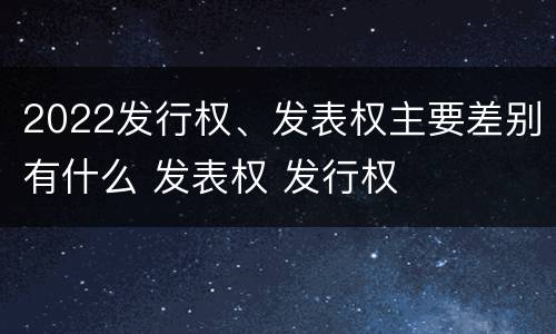 2022发行权、发表权主要差别有什么 发表权 发行权