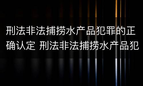 刑法非法捕捞水产品犯罪的正确认定 刑法非法捕捞水产品犯罪的正确认定是什么