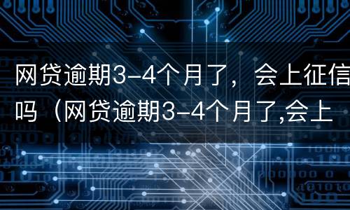 网贷逾期3-4个月了，会上征信吗（网贷逾期3-4个月了,会上征信吗）