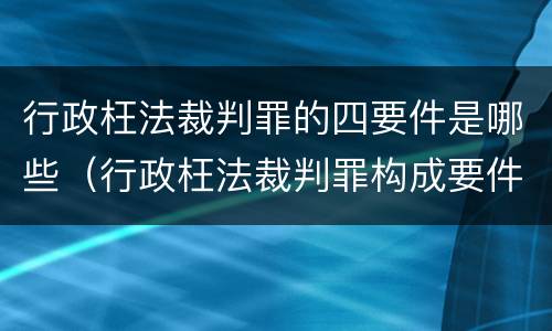 行政枉法裁判罪的四要件是哪些（行政枉法裁判罪构成要件）