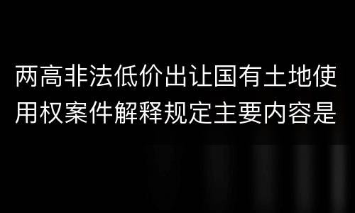 两高非法低价出让国有土地使用权案件解释规定主要内容是什么