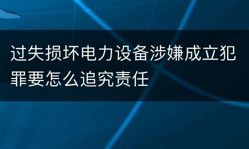 过失损坏电力设备涉嫌成立犯罪要怎么追究责任