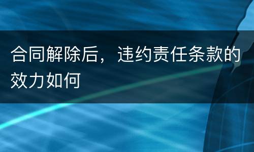 合同解除后，违约责任条款的效力如何