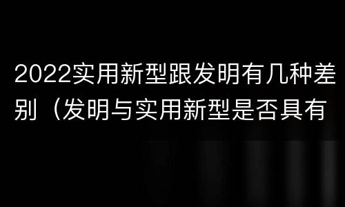 2022实用新型跟发明有几种差别（发明与实用新型是否具有实用性）