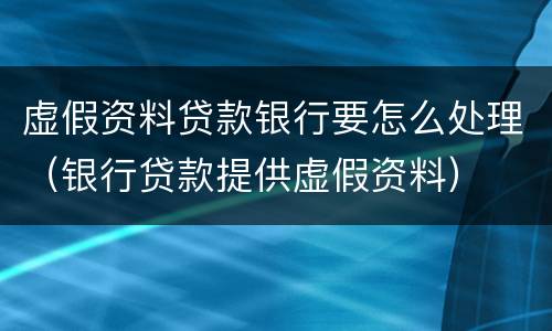 虚假资料贷款银行要怎么处理（银行贷款提供虚假资料）